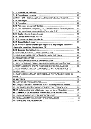 8.1.1 Divisões em circuitos . . . . . . . . . . . . . . . . . . . . . . . . . . .. . . . . . . . . .            69
8.1.2 Tomadas de corrente . . .. . . . . . . . . . . . . . . . . . . . . . . . . . . . . . . . . . .            70
8.2 NBR – 541 – INSTALAÇÕES ELÉTRICAS DE BAIXA-TENSÃO . . . . . .                                               72
8.2.1 Iluminação . . . . . . . . . . . . . . . . . . . . . . . . . . . . . . . . . . . . . . . . . . . . .      72
8.2.2 Tomadas . . . . . . . . . . . . . . . . . . . . . . . . . . . . . . . . . . . . . . . . . . . . . . .     72
8.2.3 Potências a serem atribuídas. . . . . . . . . . . . . . . . . . . . . . . . . . . . . . .                 73
8.2.3.1 As tomadas de uso geral (TGU) – em residências deve ser previsto                                        73
8.2.3.2 As tomadas de uso específico (Especial – TUE). . . . . . . . . . . . . . . .                            73
8.2.4 Seção mínima de condutores . . . . . . . . . . . . . . . . . . . . . . . . . . . . . .                    73
8.2.5 Limites de queda de tensão. . . . . . . . . . . . . . . . . . . . . . . . . . . . . . . .                 73
8.2.6 Documentação da instalação. . . . . . . . . . . . . . . . . . . . . . . . . . . . . . .                   73
8.2.7 Capacidade de reserva . . . . . . . . . . . . . . . . . . . . . . . . . . . . . . . . . . . .             74
8.2.8 Proteção complementar por dispositivo de proteção a corrente
diferencial – residual (Dispositivos DR) . . . . . . . . . . . . . . . . . . . . . . . . . .                    74
8.2.9 Quadros de distribuição . . . . . . . . . . . . . . .. . . . . . . . . . . . . . . . . . . .              75
8.3 DIMENSIONAMENTO DOS ELETRODUTOS . . . . . . . . . . . . . . . . . . . .                                     75
8.4 LEITURA E INTERPRETAÇÃO DE PLANTA ELÉTRICA . . . . . . . . . . . .                                          78
8.5 PROJETO ELÉTRICO . . . . . . . . . . . . . . . . . . . . . . . . . . . . . . . . . . . . . . .              81
9 INSTALAÇÃO DE UNIDADE CONSUMIDORA . . . . . . . . . . . . . . . . . . . .                                     83
9.1 MONTAGEM DAS CAIXAS PARA MEDIDORES MONOFÁSICOS. . . . .                                                     83
9.2 MONTAGEM DAS CAIXAS PARA MEDIDORES POLIFÁSICOS . . . . . .                                                  83
9.3 PADRÃO DE ENTRADA COM MEDIÇÃO INSTALADA EM POSTE
PARTICULAR . . . . . . . . . . . . . . . . . . . . . . . . . . . . . . . . . . . . . . . . . . . . . . . .      84
9.4 PADRÃO DE ENTRADA COM MEDIÇÃO INSTALADA EM MURO OU
MURETA . . . . . . . . . . . . . . . . . . . . . . . . . . . . . . . . . . . . . . . . . . . . .. . . . . . .    85
10 MOTORES . . . . . . . . . . . . . . . . . . . . .. . . . . . . . . . . . . . . . . . . . . . . . . . .        87
10.1MOTOR DE FASE AUXILIAR . . . . . . . . . . . . . . . . . . . . . . . . . . . . . . . .                      87
10.1.1 Ligação de motor monofásico de fase auxiliar para duas tensões . . . .                                   90
10.2 MOTORES TRIFÁSICOS DE CORRENTE ALTERNADA (CA) . . . . . .                                                  91
10.2.1 Motor assíncrono trifásico de rotor em curto (de gaiola). . . . . . .                                    91
11 COMANDOS DE MOTORES MONOFÁSICOS E TRIFÁSICOS . . . . . . .                                                   97
11.1 COMANDOS DE MOTORES MONOFÁSICOS. . . . . . . . . . . . . . . . . . .                                       97
11.2 COMANDO MANUAL DE MOTORES TRIFÁSICOS . . . . . . . . . . . . . .                                           100
REFERÊNCIAS BIBLIOGRÁFICAS. . . . . . . . . . . . . . . . . . . . . . . . . . . . . . ..                        105




                                                                                                                      7
 