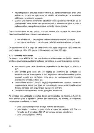 •   As proteções dos circuitos de aquecimento, ou condicionadores de ar de uma
         residência, podem ser agrupadas no quadro de distribuição da instalação
         elétrica ou num quadro separado.
     •   Quando um mesmo alimentador abastece vários aparelhos individuais de ar
         condicionado, deve haver uma proteção para o alimentador geral e junto a
         cada aparelho, caso este não possua proteção interna própria.

Cada circuito deve ter seu próprio condutor neutro. Os circuitos de distribuição
devem ser instalados em número nunca inferior a:

         •   em residências, 1 circuito para cada 60 metros quadrados ou fração;
         •   em lojas e escritórios: 1 circuito para cada 50 metros quadrados ou fração.

De acordo com NB-3, a carga de cada circuito não pode ultrapassar 1200 watts nas
distribuições de 100 a 130 volts e 2200 watts nas de 200 a 250 volts.

8.1.2 Tomadas de corrente
De acordo com NBR-5410, nas residências e acomodações de hotéis, motéis e
similares devem ser previstas tomadas de corrente co a seguinte exigência mínima:

     •   uma tomada para cada cômodo ou dependência de área igual ou inferior a
         6m²;
     •   uma tomada para cada 5m (ou fração) de perímetro de cômodos ou
         dependências de área superior a 6m², espaçadas tão uniformemente quanto
         possível, exceto em banheiros, onde deve ser obrigatoriamente prevista
         apenas uma tomada perto da pia.
     •   Uma tomada a cada 3,5m (ou fração) de perímetro em cozinhas, copas ou
         copas-cozinha, sendo que deve ser prevista pelo menos uma tomada acima
         de cada bancada com largura igual ou superior a 30 cm;
     •   Uma tomada em subsolos, sótãos, garagens e varandas.

As tomadas para utilização específica devem ser instaladas, no máximo, a 1,5 m do
local previsto para o aparelho. Devem ser distribuídas, no mínimo, as seguintes
cargas para tomadas de corrente:

         •   para utilização específica: a carga nominal de utilização;
         •   para copas, cozinhas, copas-cozinha e áreas de serviço: 600 VA por
             tomada, até 3 tomadas e 100 VA por tomada para as excedentes;
         •   para utilização geral: 100 VA




70
 