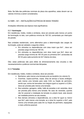 Nota: Na falta das potências nominais de placa dos aparelhos, estes devem ser os
valores mínimos a serem considerados.



8.2 NBR – 541 – INSTALAÇÕES ELÉTRICAS DE BAIXA TENSÃO

Anotações referentes aos tópicos mais significativos:

8.2.1 Iluminação
Em residências, hotéis, motéis e similares, deve ser previsto pelo menos um ponto
de iluminação no teto, com potência mínima de 100 VA, comandado por interruptor
de parede.

Nas unidades residenciais, como alternativa para a determinação das cargas de
iluminação, pode ser adotado o seguinte critério:
         • Em cômodos ou dependências com área maior que 6m² , deve ser
             prevista carga mínima de 100 VA;
         • Em cômodos ou dependências com área maior que 6m², deve ser
             prevista carga mínima de 100 VA para os primeiros 6m², acrescidas de
             60 VA para cada aumento de 4m² inteiros de área;

Obs: estas potências são para efeito de dimensionamento dos circuitos e não
necessariamente a potência nominal das lâmpadas.

8.2.2 Tomadas

Em residências, hotéis, motéis e similares, deve ser previsto:
         • Banheiros: pelo menos uma tomada junto ao lavatório (no volume 3);
         • Cozinhas, copas-cozinhas, copas, área de serviço e locais análogos:
            pelo menos uma tomada para cada 3,5m ou fração de perímetro,
            sendo que, acima de bancadas com largura igual ou superior a 0,30m,
            deve ser prevista pelo menos uma tomada.
         • Nos subsolos, garagens, sótão, halls de escadas e em varandas, deve
            ser prevista pelo menos uma tomada. No caso de varandas, quando
            não for possível a instalação da tomada no próprio local, esta deverá
            ser instalada próximo ao seu acesso.
         • Nos demais cômodos e dependências, se a área for igual ou menor
            que 6m², pelo menos uma tomada; se a área for superior a 6m², pelo
            menos uma tomada para cada 5m ou fração de perímetro, espaçadas
            o mais uniforme possível.



72
 