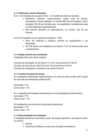 8.2.3 Potências a serem atribuídas
8.2.3.1 As tomadas de uso geral (TUG) – em residências deve ser previsto:
          • Banheiros, cozinhas, copas-cozinhas, copas, área de serviço,
             lavanderias e locais análogos, no mínimo 600 VA por tomadas e até 3
             tomadas; !00 VA por tomada para as excedentes, considerando cada
             um dos ambientes separadamente.
          • Nos demais cômodos ou dependências, no mínimo 100 VA por
             tomada.

8.2.3.2 As tomadas de uso específico (Especial – TUE)
          • Deve ser atribuída a potência nominal do equipamento a ser
             alimentado.
          • As TUE devem ser instaladas à no máximo 1,5 m do local previsto para
             o equipamento.

8.2.4 Seção mínima dos condutores
Instalações fixas com cabos isolados:

Circuitos de iluminação: fio de cobre # 1,5 mm²; fio de alumínio # 16mm²
Circuitos de força: fio de cobre # 2,5 mm²; fio de alumínio # 16mm²
Circuitos de sinalização e controle: fio de cobre # 0,5mm²

8.2.5 Limites de queda de tensão
Em instalações alimentadas diretamente por um ramal de baixa tensão (BT) a partir
de uma rede de distribuição pública de BT:

Iluminação = 4%
Outros usos = 4%

Em instalações alimentadas diretamente por uma Subestação transformadora:
Iluminação = 7%
Outros usos = 7%

Em instalações que possuírem fonte própria (geradores)
Iluminação = 7%
Outros usos = 7%

8.2.6 Documentação da instalação
A instalação deverá ser executada a partir de projeto específico, que deverá conter,
no mínimo:
          • plantas
          • esquemas (unifilares e outros que se façam necessários)
                                                                                 73
 