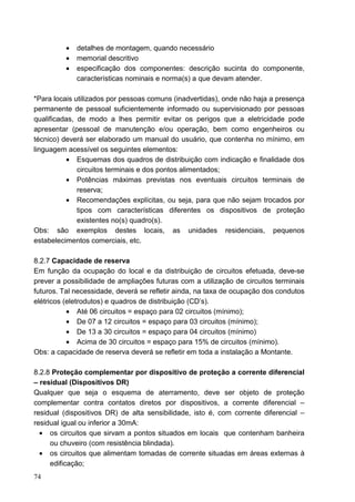•   detalhes de montagem, quando necessário
          •   memorial descritivo
          •   especificação dos componentes: descrição sucinta do componente,
              características nominais e norma(s) a que devam atender.

*Para locais utilizados por pessoas comuns (inadvertidas), onde não haja a presença
permanente de pessoal suficientemente informado ou supervisionado por pessoas
qualificadas, de modo a lhes permitir evitar os perigos que a eletricidade pode
apresentar (pessoal de manutenção e/ou operação, bem como engenheiros ou
técnico) deverá ser elaborado um manual do usuário, que contenha no mínimo, em
linguagem acessível os seguintes elementos:
          • Esquemas dos quadros de distribuição com indicação e finalidade dos
              circuitos terminais e dos pontos alimentados;
          • Potências máximas previstas nos eventuais circuitos terminais de
              reserva;
          • Recomendações explícitas, ou seja, para que não sejam trocados por
              tipos com características diferentes os dispositivos de proteção
              existentes no(s) quadro(s).
Obs: são exemplos destes locais, as unidades residenciais, pequenos
estabelecimentos comerciais, etc.

8.2.7 Capacidade de reserva
Em função da ocupação do local e da distribuição de circuitos efetuada, deve-se
prever a possibilidade de ampliações futuras com a utilização de circuitos terminais
futuros. Tal necessidade, deverá se refletir ainda, na taxa de ocupação dos condutos
elétricos (eletrodutos) e quadros de distribuição (CD’s).
           • Até 06 circuitos = espaço para 02 circuitos (mínimo);
           • De 07 a 12 circuitos = espaço para 03 circuitos (mínimo);
           • De 13 a 30 circuitos = espaço para 04 circuitos (mínimo)
           • Acima de 30 circuitos = espaço para 15% de circuitos (mínimo).
Obs: a capacidade de reserva deverá se refletir em toda a instalação a Montante.

8.2.8 Proteção complementar por dispositivo de proteção a corrente diferencial
– residual (Dispositivos DR)
Qualquer que seja o esquema de aterramento, deve ser objeto de proteção
complementar contra contatos diretos por dispositivos, a corrente diferencial –
residual (dispositivos DR) de alta sensibilidade, isto é, com corrente diferencial –
residual igual ou inferior a 30mA:
  • os circuitos que sirvam a pontos situados em locais que contenham banheira
     ou chuveiro (com resistência blindada).
  • os circuitos que alimentam tomadas de corrente situadas em áreas externas à
     edificação;
74
 