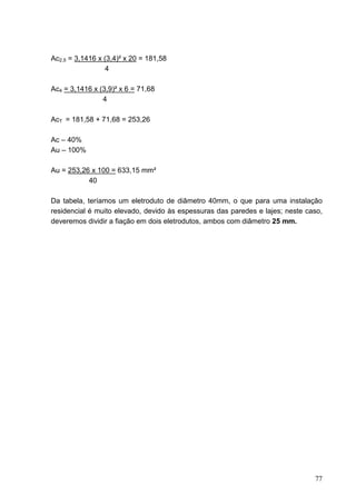 Ac2,5 = 3,1416 x (3,4)² x 20 = 181,58
                 4

Ac4 = 3,1416 x (3,9)² x 6 = 71,68
                4

AcT = 181,58 + 71,68 = 253,26

Ac – 40%
Au – 100%

Au = 253,26 x 100 = 633,15 mm²
           40

Da tabela, teríamos um eletroduto de diâmetro 40mm, o que para uma instalação
residencial é muito elevado, devido às espessuras das paredes e lajes; neste caso,
deveremos dividir a fiação em dois eletrodutos, ambos com diâmetro 25 mm.




                                                                               77
 