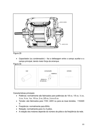 Figura 29

   •   Capacitador (ou condensador) – faz a defasagem entre o campo auxiliar e o
       campo principal, dando maior força de arranque.
Figura 30


              real                  composição               simbolo
                                             dielétrico



                               placas ou
                              armaduras




Características principais:
   • Potência: normalmente são fabricados para potências de 1/6 cv, 1/5 cv, ¼ cv,
      ½ cv, ¾ cv, 1cv, 1/5 cv, 2 cv, 2/5 cv, 3 cv e 5 cv.
   • Tensão: são fabricados para 110V, 220V ou para as duas tensões, 110/220
      V.
   • Freqüência: normalmente para 60Hz.
   • Rotação: normalmente para 2 e 4 pólos.
   • A rotação dos motores depende do número de pólos e da freqüência da rede.




                                                                              89
 