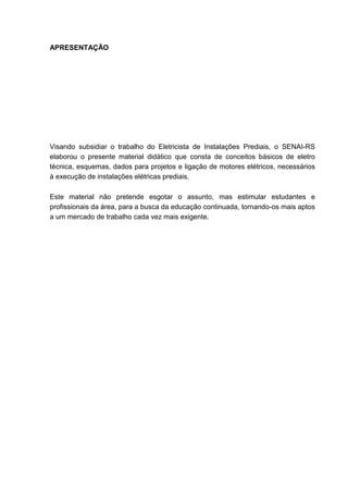 APRESENTAÇÃO




Visando subsidiar o trabalho do Eletricista de Instalações Prediais, o SENAI-RS
elaborou o presente material didático que consta de conceitos básicos de eletro
técnica, esquemas, dados para projetos e ligação de motores elétricos, necessários
à execução de instalações elétricas prediais.

Este material não pretende esgotar o assunto, mas estimular estudantes e
profissionais da área, para a busca da educação continuada, tornando-os mais aptos
a um mercado de trabalho cada vez mais exigente.




                                                                                9
 
