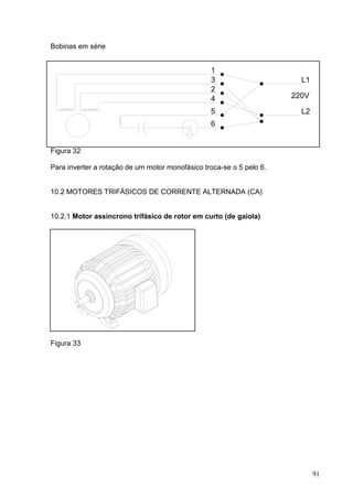 Bobinas em série


                                                 1
                                                 3                      L1
                                                 2
                                                 4                    220V

                                                 5                      L2
                                                 6


Figura 32

Para inverter a rotação de um motor monofásico troca-se o 5 pelo 6.


10.2 MOTORES TRIFÁSICOS DE CORRENTE ALTERNADA (CA)


10.2.1 Motor assíncrono trifásico de rotor em curto (de gaiola)




Figura 33




                                                                             91
 