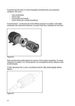O primeiro tipo de motor é o mais empregado industrialmente, pois apresenta
vantagens, tais como:

     -   mais simplicidade
     -   menor custo
     -   manutenção mais barata
     -   menor volume por unidade de potência

Funcionamento – os três tipos de motor trifásico possuem um estator, onde estão
localizados três rolamentos (bobinas), uma para cada fase, colocadas em ranhuras.




Figura 34

Estes enrolamentos estão ligados de maneira a formar pólos magnéticos. O campo
magnético no estator é um “campo girante“ em conseqüência de ser trifásica a rede
de alimentação.

O rotor não possui fios, é curto- circuitado por barras. Não recebe ligação elétrica
alguma.




Figura 35



92
 