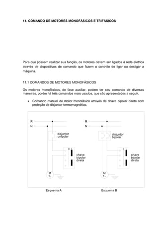 11. COMANDO DE MOTORES MONOFÁSICOS E TRIFÁSICOS




Para que possam realizar sua função, os motores devem ser ligados à rede elétrica
através de dispositivos de comando que fazem o controle de ligar ou desligar a
máquina.


11.1 COMANDOS DE MOTORES MONOFÁSICOS

Os motores monofásicos, de fase auxiliar, podem ter seu comando de diversas
maneiras, porém há três comandos mais usados, que são apresentados a seguir.

   •   Comando manual de motor monofásico através de chave bipolar direta com
       proteção de disjuntor termomagnético.




       R                                   R
       N                                   N

                       disjuntor                           disjuntor
                       unipolar                            bipolar


                               0 L                                 0 L

                                     chave                               chave
                                     bipolar                             bipolar
                                     direta                              direta



                 M                                   M
                 1~                                  1~




               Esquema A                            Esquema B




                                                                                   97
 