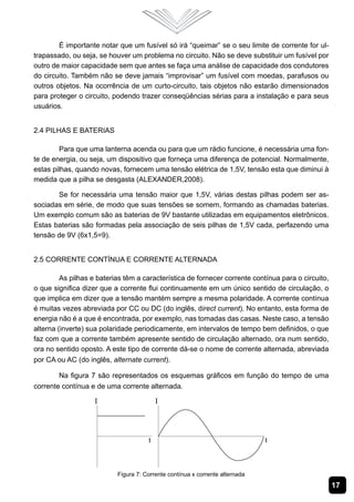 É importante notar que um fusível só irá “queimar” se o seu limite de corrente for ul-
trapassado, ou seja, se houver um problema no circuito. Não se deve substituir um fusível por
outro de maior capacidade sem que antes se faça uma análise de capacidade dos condutores
do circuito. Também não se deve jamais “improvisar” um fusível com moedas, parafusos ou
outros objetos. Na ocorrência de um curto-circuito, tais objetos não estarão dimensionados
para proteger o circuito, podendo trazer conseqüências sérias para a instalação e para seus
usuários.


2.4 Pilhas e Baterias

        Para que uma lanterna acenda ou para que um rádio funcione, é necessária uma fon-
te de energia, ou seja, um dispositivo que forneça uma diferença de potencial. Normalmente,
estas pilhas, quando novas, fornecem uma tensão elétrica de 1,5V, tensão esta que diminui à
medida que a pilha se desgasta (ALEXANDER,2008).

       Se for necessária uma tensão maior que 1,5V, várias destas pilhas podem ser as-
sociadas em série, de modo que suas tensões se somem, formando as chamadas baterias.
Um exemplo comum são as baterias de 9V bastante utilizadas em equipamentos eletrônicos.
Estas baterias são formadas pela associação de seis pilhas de 1,5V cada, perfazendo uma
tensão de 9V (6x1,5=9).


2.5 Corrente Contínua e Corrente Alternada

         As pilhas e baterias têm a característica de fornecer corrente contínua para o circuito,
o que significa dizer que a corrente flui continuamente em um único sentido de circulação, o
que implica em dizer que a tensão mantém sempre a mesma polaridade. A corrente contínua
é muitas vezes abreviada por CC ou DC (do inglês, direct current). No entanto, esta forma de
energia não é a que é encontrada, por exemplo, nas tomadas das casas. Neste caso, a tensão
alterna (inverte) sua polaridade periodicamente, em intervalos de tempo bem definidos, o que
faz com que a corrente também apresente sentido de circulação alternado, ora num sentido,
ora no sentido oposto. A este tipo de corrente dá-se o nome de corrente alternada, abreviada
por CA ou AC (do inglês, alternate current).

        Na figura 7 são representados os esquemas gráficos em função do tempo de uma
corrente contínua e de uma corrente alternada.




                           Figura 7: Corrente contínua x corrente alternada
                                                                                                    17
 