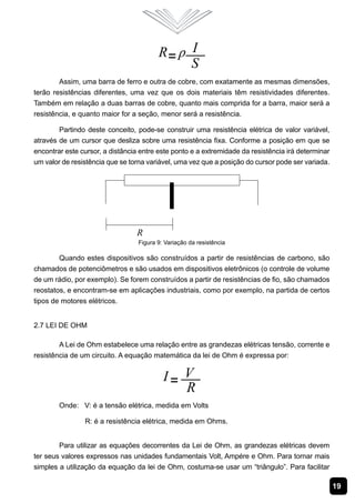 Assim, uma barra de ferro e outra de cobre, com exatamente as mesmas dimensões,
terão resistências diferentes, uma vez que os dois materiais têm resistividades diferentes.
Também em relação a duas barras de cobre, quanto mais comprida for a barra, maior será a
resistência, e quanto maior for a seção, menor será a resistência.

        Partindo deste conceito, pode-se construir uma resistência elétrica de valor variável,
através de um cursor que desliza sobre uma resistência fixa. Conforme a posição em que se
encontrar este cursor, a distância entre este ponto e a extremidade da resistência irá determinar
um valor de resistência que se torna variável, uma vez que a posição do cursor pode ser variada.




                                  Figura 9: Variação da resistência

        Quando estes dispositivos são construídos a partir de resistências de carbono, são
chamados de potenciômetros e são usados em dispositivos eletrônicos (o controle de volume
de um rádio, por exemplo). Se forem construídos a partir de resistências de fio, são chamados
reostatos, e encontram-se em aplicações industriais, como por exemplo, na partida de certos
tipos de motores elétricos.


2.7 Lei de Ohm

        A Lei de Ohm estabelece uma relação entre as grandezas elétricas tensão, corrente e
resistência de um circuito. A equação matemática da lei de Ohm é expressa por:




        Onde: V: é a tensão elétrica, medida em Volts

                R: é a resistência elétrica, medida em Ohms.


        Para utilizar as equações decorrentes da Lei de Ohm, as grandezas elétricas devem
ter seus valores expressos nas unidades fundamentais Volt, Ampére e Ohm. Para tornar mais
simples a utilização da equação da lei de Ohm, costuma-se usar um “triângulo”. Para facilitar

                                                                                                    19
 