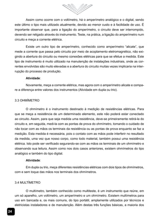 Assim como ocorre com o voltímetro, há o amperímetro analógico e o digital, sendo
     este último o tipo mais utilizado atualmente, devido ao menor custo e à facilidade de uso. É
     importante observar que, para a ligação do amperímetro, o circuito deve ser interrompido,
     devendo ser religado através do instrumento. Teste, na prática, a ligação do amperímetro num
     circuito e meça a corrente elétrica.

             Existe um outro tipo de amperímetro, conhecido como amperímetro “alicate”, que
     mede a corrente que passa pelo circuito por meio de acoplamento eletromagnético, não exi-
     gindo a abertura do circuito ou mesmo conexões elétricas para que se efetue a medida. Este
     tipo de instrumento é muito utilizado na manutenção de instalações industriais, onde as cor-
     rentes envolvidas são muito elevadas e a abertura do circuito muitas vezes implicaria na inter-
     rupção do processo de produção.

             Atividade:

              Novamente, meça a corrente elétrica, mas agora com o amperímetro alicate e compa-
     re a diferença entre valores dos instrumentos (Atividade em dupla ou trio).


     3.3 Ohmímetro

             O ohmímetro é o instrumento destinado à medição de resistências elétricas. Para
     que se meça a resistência de um determinado elemento, este não poderá estar conectado
     ao circuito. Assim, para que seja medida uma resistência, deve-se primeiramente retirá-la do
     circuito e, em seguida, medi-la com as pontas de prova do ohmímetro, tomando o cuidado de
     não tocar com as mãos os terminais da resistência ou as pontas de prova enquanto se faz a
     medição. Esta medida é necessária, pois o contato com as mãos pode interferir no resultado
     da medida, uma vez que nosso corpo, como todo material, também possui uma resistência
     elétrica. Isto pode ser verificado segurando-se com as mãos os terminais de um ohmímetro e
     observando sua leitura. Assim como nos dois casos anteriores, existem ohmímetros do tipo
     analógico e também do tipo digital.

             Atividade:

            Em dupla ou trio, meça diferentes resistências elétricas com dois tipos de ohmímetros,
     com e sem toque das mãos nos terminais dos ohmímetros.


     3.4 Multímetro

               O multímetro, também conhecido como multiteste, é um instrumento que reúne, em
     um só aparelho, um voltímetro, um amperímetro e um ohmímetro. Existem multímetros para
     uso em bancada e, os mais comuns, do tipo portátil, amplamente utilizados por técnicos e
     eletricistas instaladores e de manutenção. Além destas três funções básicas, a maioria dos

24
 