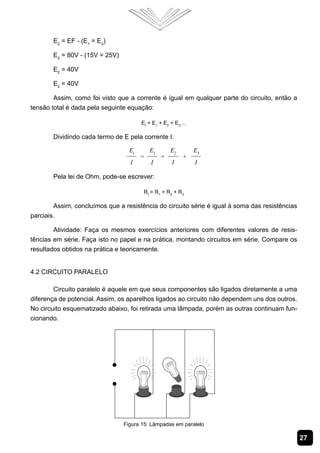 E2 = EF - (E1 = E3)

       E2 = 80V - (15V = 25V)

       E2 = 40V

       E2 = 40V

        Assim, como foi visto que a corrente é igual em qualquer parte do circuito, então a
tensão total é dada pela seguinte equação:

                                      Et = E1 + E2 + E3....

       Dividindo cada termo de E pela corrente I:




       Pela lei de Ohm, pode-se escrever:

                                       Rt = R1 + R2 + R3

        Assim, concluímos que a resistência do circuito série é igual à soma das resistências
parciais.

        Atividade: Faça os mesmos exercícios anteriores com diferentes valores de resis-
tências em série. Faça isto no papel e na prática, montando circuitos em série. Compare os
resultados obtidos na prática e teoricamente.


4.2 Circuito Paralelo

        Circuito paralelo é aquele em que seus componentes são ligados diretamente a uma
diferença de potencial. Assim, os aparelhos ligados ao circuito não dependem uns dos outros.
No circuito esquematizado abaixo, foi retirada uma lâmpada, porém as outras continuam fun-
cionando.




                                Figura 15: Lâmpadas em paralelo

                                                                                                27
 