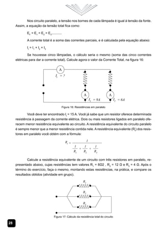 Nos circuito paralelo, a tensão nos bornes de cada lâmpada é igual à tensão da fonte.
     Assim, a equação da tensão total fica como:

             EF = E1 = E2 = E3...........

             A corrente total é a soma das correntes parciais, e é calculada pela equação abaixo:

             It = I1 + I2 + I3

              Se houvesse cinco lâmpadas, o cálculo seria o mesmo (soma das cinco correntes
     elétricas para dar a corrente total). Calcule agora o valor da Corrente Total, na figura 16:




                                            Figura 16: Resistências em paralelo

             Você deve ter encontrado It = 15 A. Você já sabe que um resistor oferece determinada
     resistência à passagem da corrente elétrica. Dois ou mais resistores ligados em paralelo ofe-
     recem menor resistência equivalente ao circuito. A resistência equivalente do circuito paralelo
     é sempre menor que a menor resistência contida nele. A resistência equivalente (Rt) dos resis-
     tores em paralelo você obtém com a fórmula:




             Calcule a resistência equivalente de um circuito com três resistores em paralelo, re-
     presentado abaixo, cujas resistências tem valores R1 = 8Ω2 , R2 = 12 Ω e R3 = 4 Ω. Após o
     término do exercício, faça o mesmo, montando estas resistências, na prática, e compare os
     resultados obtidos (atividade em grupo).




                                  Figura 17: Cálculo da resistência total do circuito

28
 