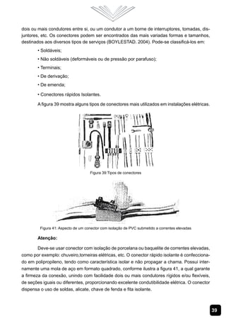 dois ou mais condutores entre si, ou um condutor a um borne de interruptores, tomadas, dis-
juntores, etc. Os conectores podem ser encontrados das mais variadas formas e tamanhos,
destinados aos diversos tipos de serviços (BOYLESTAD. 2004). Pode-se classificá-los em:
        • Soldáveis;
        • Não soldáveis (deformáveis ou de pressão por parafuso);
        • Terminais;
        • De derivação;
        • De emenda;

        • Conectores rápidos Isolantes.

        A figura 39 mostra alguns tipos de conectores mais utilizados em instalações elétricas.




                                    Figura 39:Tipos de conectores




         Figura 41: Aspecto de um conector com isolação de PVC submetido a correntes elevadas

        Atenção:

        Deve-se usar conector com isolação de porcelana ou baquelite de correntes elevadas,
como por exemplo: chuveiro,torneiras elétricas, etc. O conector rápido isolante é confecciona-
do em polipropileno, tendo como característica isolar e não propagar a chama. Possui inter-
namente uma mola de aço em formato quadrado, conforme ilustra a figura 41, a qual garante
a firmeza da conexão, unindo com facilidade dois ou mais condutores rígidos e/ou flexíveis,
de seções iguais ou diferentes, proporcionando excelente condutibilidade elétrica. O conector
dispensa o uso de soldas, alicate, chave de fenda e fita isolante.



                                                                                                  39
 