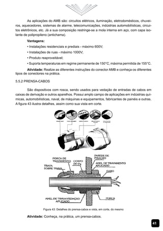 As aplicações do AMB são: circuitos elétricos, iluminação, eletrodomésticos, chuvei-
ros, aquecedores, sistemas de alarme, telecomunicações, indústrias automobilísticas, circui-
tos eletrônicos, etc. Já a sua composição restringe-se a mola interna em aço, com capa iso-
lante de polipropileno (antichama).
       Vantagens:
       • Instalações residenciais e prediais - máximo 600V;
       • Instalações de ruas - máximo 1000V;
       • Produto reaproveitável;
       • Suporta temperaturas em regime permanente de 150°C, máxima permitida de 155°C.
        Atividade: Realize as diferentes instruções do conector AMB e conheça os diferentes
tipos de conectores na prática.

5.5.2 Prensa-Cabos

         São dispositivos com rosca, sendo usados para vedação de entradas de cabos em
caixas de derivação e outros aparelhos. Possui amplo campo de aplicações em indústrias quí-
micas, automobilísticas, naval, de máquinas e equipamentos, fabricantes de painéis e outras.
A figura 43 ilustra detalhes, assim como sua vista em corte.




                   Figura 43: Detalhes do prensa-cabos e vista, em corte, do mesmo

       Atividade: Conheça, na prática, um prensa-cabos.

                                                                                                41
 