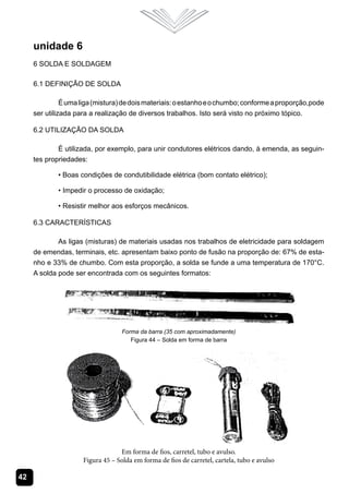 unidade 6
     6 Solda e Soldagem

     6.1 Definição de Solda

               É uma liga (mistura) de dois materiais: o estanho e o chumbo; conforme a proporção,pode
     ser utilizada para a realização de diversos trabalhos. Isto será visto no próximo tópico.

     6.2 Utilização da Solda

             É utilizada, por exemplo, para unir condutores elétricos dando, à emenda, as seguin-
     tes propriedades:

             • Boas condições de condutibilidade elétrica (bom contato elétrico);

             • Impedir o processo de oxidação;

             • Resistir melhor aos esforços mecânicos.

     6.3 Características

             As ligas (misturas) de materiais usadas nos trabalhos de eletricidade para soldagem
     de emendas, terminais, etc. apresentam baixo ponto de fusão na proporção de: 67% de esta-
     nho e 33% de chumbo. Com esta proporção, a solda se funde a uma temperatura de 170°C.
     A solda pode ser encontrada com os seguintes formatos:




                                   Forma da barra (35 com aproximadamente)
                                      Figura 44 – Solda em forma de barra




                                  Em forma de fios, carretel, tubo e avulso.
                     Figura 45 – Solda em forma de fios de carretel, cartela, tubo e avulso

42
 