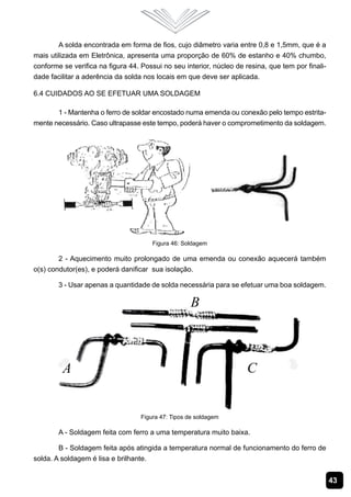 A solda encontrada em forma de fios, cujo diâmetro varia entre 0,8 e 1,5mm, que é a
mais utilizada em Eletrônica, apresenta uma proporção de 60% de estanho e 40% chumbo,
conforme se verifica na figura 44. Possui no seu interior, núcleo de resina, que tem por finali-
dade facilitar a aderência da solda nos locais em que deve ser aplicada.

6.4 Cuidados ao se Efetuar uma Soldagem

       1 - Mantenha o ferro de soldar encostado numa emenda ou conexão pelo tempo estrita-
mente necessário. Caso ultrapasse este tempo, poderá haver o comprometimento da soldagem.




                                       Figura 46: Soldagem

        2 - Aquecimento muito prolongado de uma emenda ou conexão aquecerá também
o(s) condutor(es), e poderá danificar sua isolação.

        3 - Usar apenas a quantidade de solda necessária para se efetuar uma boa soldagem.




                                   Figura 47: Tipos de soldagem

        A - Soldagem feita com ferro a uma temperatura muito baixa.

        B - Soldagem feita após atingida a temperatura normal de funcionamento do ferro de
solda. A soldagem é lisa e brilhante.


                                                                                                   43
 