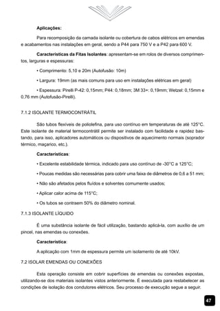 Aplicações:

       Para recomposição da camada isolante ou cobertura de cabos elétricos em emendas
e acabamentos nas instalações em geral, sendo a P44 para 750 V e a P42 para 600 V.

         Características da Fitas Isolantes: apresentam-se em rolos de diversos comprimen-
tos, larguras e espessuras:

       • Comprimento: 5,10 e 20m (Autofusão: 10m)

       • Largura: 19mm (as mais comuns para uso em instalações elétricas em geral)

       • Espessura: Pirelli P-42: 0,15mm; P44: 0,18mm; 3M 33+: 0,19mm; Wetzel: 0,15mm e
0,76 mm (Autofusão-Pirelli).


7.1.2 Isolante Termocontrátil

        São tubos flexíveis de poliolefina, para uso contínuo em temperaturas de até 125°C.
Este isolante de material termocontrátil permite ser instalado com facilidade e rapidez bas-
tando, para isso, aplicadores automáticos ou dispositivos de aquecimento normais (soprador
térmico, maçarico, etc.).

       Características:

       • Excelente estabilidade térmica, indicado para uso contínuo de -30°C a 125°C;

       • Poucas medidas são necessárias para cobrir uma faixa de diâmetros de 0,6 a 51 mm;

       • Não são afetados pelos fluídos e solventes comumente usados;

       • Aplicar calor acima de 115°C;

       • Os tubos se contraem 50% do diâmetro nominal.

7.1.3 Isolante Líquido

         É uma substância isolante de fácil utilização, bastando aplicá-la, com auxílio de um
pincel, nas emendas ou conexões.

       Característica:

       A aplicação com 1mm de espessura permite um isolamento de até 10kV.

7.2 Isolar Emendas ou Conexões

         Esta operação consiste em cobrir superfícies de emendas ou conexões expostas,
utilizando-se dos materiais isolantes vistos anteriormente. É executada para restabelecer as
condições de isolação dos condutores elétricos. Seu processo de execução segue a seguir.


                                                                                                47
 