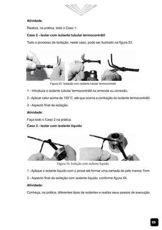 Atividade:

Realiza, na prática, todo o Caso 1.

Caso 2 - Isolar com isolante tubular termocontrátil

Todo o processo de isolação, neste caso, pode ser ilustrado na figura 53.




                Figura 53: Isolação com isolante tubular termocontrátil

1 - Introduza o isolante tubular termocontrátil na emenda ou conexão;

2 - Aplicar calor acima de 155°C, até que ocorra a contração do isolante termocontrátil.

3 - Aspecto final da isolação.

Atividade:

Faça todo o Caso 2 na prática.
Caso 3 - Isolar com isolante líquido




                     Figura 54: Isolação com isolante líquido

1 - Aplique o isolante líquido com o pincel até formar uma camada de pelo menos 1mm.

2 - Aspecto final da isolação com isolante líquido, conforme figura 54.

Atividade:

Conheça, na prática, diferentes tipos de isolantes e realize seus passos de execução.




                                                                                           49
 