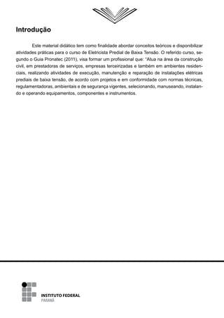 Introdução

         Este material didático tem como finalidade abordar conceitos teóricos e disponibilizar
atividades práticas para o curso de Eletricista Predial de Baixa Tensão. O referido curso, se-
gundo o Guia Pronatec (2011), visa formar um profissional que: “Atua na área da construção
civil, em prestadoras de serviços, empresas terceirizadas e também em ambientes residen-
ciais, realizando atividades de execução, manutenção e reparação de instalações elétricas
prediais de baixa tensão, de acordo com projetos e em conformidade com normas técnicas,
regulamentadoras, ambientais e de segurança vigentes, selecionando, manuseando, instalan-
do e operando equipamentos, componentes e instrumentos.
 