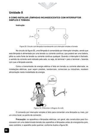 Unidade 8
     8 Como Instalar Lâmpadas Incandescentes com Interruptor
     Simples e Tomada

             Instrução




                 Figura 55: Circuito com lâmpada incandescente com interruptor simples e tomada

             No circuito da figura 55, uma lâmpada é comandada por interruptor simples, sendo que
     esta lâmpada é alimentada por uma tensão ou corrente contínua, que poderá ser uma bateria,
     pilha ou outra fonte de tensão ou corrente contínua qualquer. Quando o interruptor é fechado,
     o sentido da corrente será indicado pela seta, ou seja, do terminal + para o terminal -, fazendo
     com que a lâmpada acenda.

             Como a transmissão de energia elétrica é feita em tensão ou corrente alternada, as
     instalações elétricas, quer sejam prediais, residenciais, comerciais ou industriais, recebem
     alimentação nesta modalidade de energia.




                                    Figura 56: Diferentes voltagens da rede

            O comando por interruptor simples é feito para comandar uma lâmpada ou mais, por
     um único local, ou ponto de comando.

            Precaução: os aparelhos e lâmpadas elétricas, em geral, são construídos para fun-
     cionarem em uma determinada tensão dos aparelhos e lâmpadas antes de energizá-los pois,
     caso contrário, o aparelho pode queimar, conforme ilustra a figura 56.

50
 
