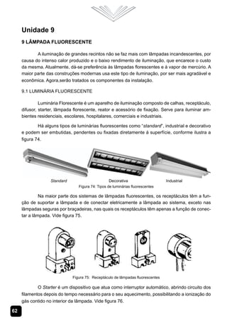 Unidade 9
     9 Lâmpada Fluorescente

            A iluminação de grandes recintos não se faz mais com lâmpadas incandescentes, por
     causa do intenso calor produzido e o baixo rendimento de iluminação, que encarece o custo
     da mesma. Atualmente, dá-se preferência às lâmpadas florescentes e à vapor de mercúrio. A
     maior parte das construções modernas usa este tipo de iluminação, por ser mais agradável e
     econômica. Agora,serão tratados os componentes da instalação.

     9.1 Luminária Fluorescente

              Luminária Florescente é um aparelho de iluminação composto de calhas, receptáculo,
     difusor, starter, lâmpada florescente, reator e acessório de fixação. Serve para iluminar am-
     bientes residenciais, escolares, hospitalares, comerciais e industriais.

             Há alguns tipos de luminárias fluorescentes como “standard”, industrial e decorativo
     e podem ser embutidas, pendentes ou fixadas diretamente á superfície, conforme ilustra a
     figura 74.




                                 Figura 74: Tipos de luminárias fluorescentes

              Na maior parte dos sistemas de lâmpadas fluorescentes, os receptáculos têm a fun-
     ção de suportar a lâmpada e de conectar eletricamente a lâmpada ao sistema, exceto nas
     lâmpadas seguras por braçadeiras, nas quais os receptáculos têm apenas a função de conec-
     tar a lâmpada. Vide figura 75.




                              Figura 75: Receptáculo de lâmpadas fluorescentes

             O Starter é um dispositivo que atua como interruptor automático, abrindo circuito dos
     filamentos depois do tempo necessário para o seu aquecimento, possibilitando a ionização do
     gás contido no interior da lâmpada. Vide figura 76.

62
 