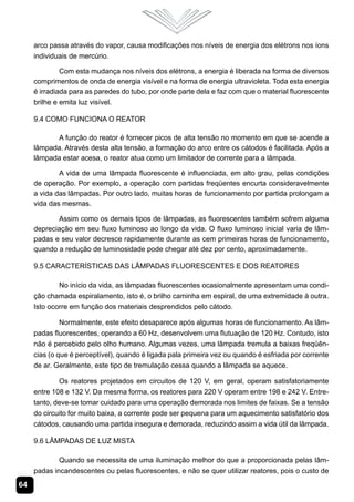 arco passa através do vapor, causa modificações nos níveis de energia dos elétrons nos íons
     individuais de mercúrio.

              Com esta mudança nos níveis dos elétrons, a energia é liberada na forma de diversos
     comprimentos de onda de energia visível e na forma de energia ultravioleta. Toda esta energia
     é irradiada para as paredes do tubo, por onde parte dela e faz com que o material fluorescente
     brilhe e emita luz visível.

     9.4 Como Funciona o Reator

           A função do reator é fornecer picos de alta tensão no momento em que se acende a
     lâmpada. Através desta alta tensão, a formação do arco entre os cátodos é facilitada. Após a
     lâmpada estar acesa, o reator atua como um limitador de corrente para a lâmpada.

             A vida de uma lâmpada fluorescente é influenciada, em alto grau, pelas condições
     de operação. Por exemplo, a operação com partidas freqüentes encurta consideravelmente
     a vida das lâmpadas. Por outro lado, muitas horas de funcionamento por partida prolongam a
     vida das mesmas.

            Assim como os demais tipos de lâmpadas, as fluorescentes também sofrem alguma
     depreciação em seu fluxo luminoso ao longo da vida. O fluxo luminoso inicial varia de lâm-
     padas e seu valor decresce rapidamente durante as cem primeiras horas de funcionamento,
     quando a redução de luminosidade pode chegar até dez por cento, aproximadamente.

     9.5 Características das Lâmpadas Fluorescentes e dos Reatores

             No início da vida, as lâmpadas fluorescentes ocasionalmente apresentam uma condi-
     ção chamada espiralamento, isto é, o brilho caminha em espiral, de uma extremidade à outra.
     Isto ocorre em função dos materiais desprendidos pelo cátodo.

             Normalmente, este efeito desaparece após algumas horas de funcionamento. As lâm-
     padas fluorescentes, operando a 60 Hz, desenvolvem uma flutuação de 120 Hz. Contudo, isto
     não é percebido pelo olho humano. Algumas vezes, uma lâmpada tremula a baixas freqüên-
     cias (o que é perceptível), quando é ligada pala primeira vez ou quando é esfriada por corrente
     de ar. Geralmente, este tipo de tremulação cessa quando a lâmpada se aquece.

             Os reatores projetados em circuitos de 120 V, em geral, operam satisfatoriamente
     entre 108 e 132 V. Da mesma forma, os reatores para 220 V operam entre 198 e 242 V. Entre-
     tanto, deve-se tomar cuidado para uma operação demorada nos limites de faixas. Se a tensão
     do circuito for muito baixa, a corrente pode ser pequena para um aquecimento satisfatório dos
     cátodos, causando uma partida insegura e demorada, reduzindo assim a vida útil da lâmpada.

     9.6 Lâmpadas de Luz Mista

             Quando se necessita de uma iluminação melhor do que a proporcionada pelas lâm-
     padas incandescentes ou pelas fluorescentes, e não se quer utilizar reatores, pois o custo de
64
 