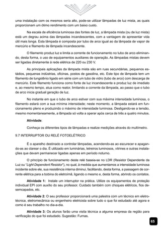 uma instalação com os mesmos seria alto, pode-se utilizar lâmpadas de luz mista, as quais
proporcionam um ótimo rendimento com um baixo custo.

         Na escala de eficiência luminosa das fontes de luz, a lâmpada mista (ou de luz mista)
está um degrau acima das lâmpadas incandescentes, com a vantagem de apresentar vida
útil mais longa. Esta lâmpada é composta por tubo de arco igual ao da lâmpada de vapor de
mercúrio e filamento de lâmpada incandescente.

         O filamento produz luz e limita a corrente de funcionamento no tubo de arco eliminan-
do, desta forma, o uso de equipamentos auxiliares de operação. As lâmpadas mistas devem
ser ligadas diretamente à rede elétrica de 220 ou 230 V.

        As principais aplicações da lâmpada mista são em ruas secundárias, pequenos es-
tádios, pequenas indústrias, oficinas, postos de gasolina, etc. Este tipo de lâmpada tem um
filamento de tungstênio ligado em série com um tubo de vidro (tubo de arco) com descarga de
mercúrio. Este filamento funciona como fonte de luz incandescente e produz luz de imediato
e, ao mesmo tempo, atua como reator, limitando a corrente da lâmpada, ao passo que o tubo
de arco inicia gradual geração de luz.

        No instante em que o tubo de arco estiver com sua máxima intensidade luminosa, o
filamento estará com a sua mínima intensidade; neste momento, a lâmpada estará em fun-
cionamento pleno e produzindo o máximo de intensidade luminosa. Desligando-se a tensão,
mesmo momentaneamente, a lâmpada só volta a operar após cerca de três a quatro minutos.

        Atividade:

        Conheça os diferentes tipos de lâmpadas e realize medições através do multímetro.

9.7 Interruptor ou Relé Fotoelétrico

       É o aparelho destinado a controlar lâmpadas, acendendo-as ao escurecer e apagan-
do-as ao clarear o dia. É utilizado em luminárias, letreiros luminosos, vitrines e outras instala-
ções que devam permanecer ligadas apenas em período noturno.

         O princípio de funcionamento deste relé baseia-se no LDR (Resistor Dependente da
Luz ou “Light Dependent Resistor”), no qual, à medida que aumentamos a intensidade luminosa
incidente sobre ele, sua resistência interna diminui, facilitando, desta forma, a passagem de cor-
rente elétrica para a bobina do eletroímã, ligando o mesmo e, desta forma, abrindo os contatos.

        Atividade 1: Instale um interruptor na prática. Utilize os equipamentos de proteção
individual EPI com auxílio do seu professor. Cuidado também com choques elétricos, fios de-
semcapados, etc.

        Atividade 2: O seu professor proporcionará uma palestra com um técnico em eletro-
técnica, eletromecânica ou engenheiro eletricista sobre tudo o que foi estudado até agora e
como é seu trabalho no dia-a-dia.

         Atividade 3: Os alunos farão uma visita técnica a alguma empresa da região para
verificação do que foi estudado. Sugestão: Furnas.
                                                                                                     65
 
