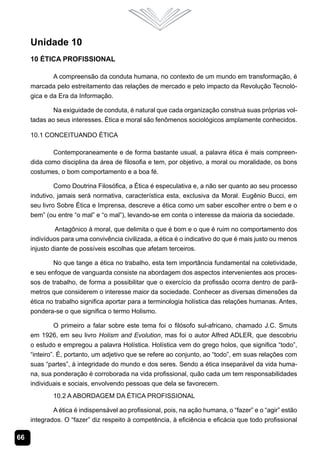 Unidade 10
     10 Ética Profissional

             A compreensão da conduta humana, no contexto de um mundo em transformação, é
     marcada pelo estreitamento das relações de mercado e pelo impacto da Revolução Tecnoló-
     gica e da Era da Informação.

             Na exiguidade de conduta, é natural que cada organização construa suas próprias vol-
     tadas ao seus interesses. Ética e moral são fenômenos sociológicos amplamente conhecidos.

     10.1 Conceituando Ética

            Contemporaneamente e de forma bastante usual, a palavra ética é mais compreen-
     dida como disciplina da área de filosofia e tem, por objetivo, a moral ou moralidade, os bons
     costumes, o bom comportamento e a boa fé.

              Como Doutrina Filosófica, a Ética é especulativa e, a não ser quanto ao seu processo
     indutivo, jamais será normativa, característica esta, exclusiva da Moral. Eugênio Bucci, em
     seu livro Sobre Ética e Imprensa, descreve a ética como um saber escolher entre o bem e o
     bem” (ou entre “o mal” e “o mal”), levando-se em conta o interesse da maioria da sociedade.

              Antagônico à moral, que delimita o que é bom e o que é ruim no comportamento dos
     indivíduos para uma convivência civilizada, a ética é o indicativo do que é mais justo ou menos
     injusto diante de possíveis escolhas que afetam terceiros.

             No que tange a ética no trabalho, esta tem importância fundamental na coletividade,
     e seu enfoque de vanguarda consiste na abordagem dos aspectos intervenientes aos proces-
     sos de trabalho, de forma a possibilitar que o exercício da profissão ocorra dentro de parâ-
     metros que considerem o interesse maior da sociedade. Conhecer as diversas dimensões da
     ética no trabalho significa aportar para a terminologia holística das relações humanas. Antes,
     pondera-se o que significa o termo Holismo.

             O primeiro a falar sobre este tema foi o filósofo sul-africano, chamado J.C. Smuts
     em 1926, em seu livro Holism and Evolution, mas foi o autor Alfred ADLER, que descobriu
     o estudo e empregou a palavra Holística. Holística vem do grego holos, que significa “todo”,
     “inteiro”. É, portanto, um adjetivo que se refere ao conjunto, ao “todo”, em suas relações com
     suas “partes”, à integridade do mundo e dos seres. Sendo a ética inseparável da vida huma-
     na, sua ponderação é corroborada na vida profissional, quão cada um tem responsabilidades
     individuais e sociais, envolvendo pessoas que dela se favorecem.
             10.2 A Abordagem da Ética Profissional

             A ética é indispensável ao profissional, pois, na ação humana, o “fazer” e o “agir” estão
     integrados. O “fazer” diz respeito à competência, à eficiência e eficácia que todo profissional

66
 
