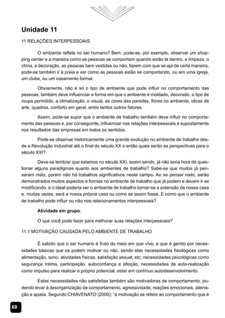 Unidade 11
     11 Relações Interpessoais

              O ambiente reflete no ser humano? Bem, pode-se, por exemplo, observar um shop-
     ping center e a maneira como as pessoas se comportam quando estão lá dentro, a limpeza, o
     clima, a decoração, as pessoas bem vestidas ou não, fazem com que se aja de certa maneira,
     pode-se também ir à praia e ver como as pessoas estão se comportando, ou em uma igreja,
     um clube, ou um casamento formal.

             Obviamente, não é só o tipo de ambiente que pode influir no comportamento das
     pessoas, também deve influenciar a forma em que o ambiente é moldado, decorado, o tipo de
     roupa permitido, a climatização, o visual, as cores das paredes, flores no ambiente, obras de
     arte, quadros, conforto em geral, entre tantos outros fatores.

            Assim, pode-se supor que o ambiente de trabalho também deve influir no comporta-
     mento das pessoas e, por conseguinte, influenciar nas relações interpessoais e supostamente
     nos resultados das empresas em todos os sentidos.

             Pode-se observar historicamente uma grande evolução no ambiente de trabalho des-
     de a Revolução Industrial até o final do século XX e então quais serão as perspectivas para o
     século XXI?

             Deve-se lembrar que estamos no século XXI, assim sendo, já não seria hora de ques-
     tionar alguns paradigmas quanto aos ambientes de trabalho? Sabe-se que muitos já pen-
     saram nisto, porém não há trabalhos significativos neste campo. Ao se pensar nisto, serão
     demonstrados muitos aspectos e formas no ambiente de trabalho que já podem e devem ir se
     modificando, e o ideal poderia ser o ambiente de trabalho tornar-se a extensão de nossa casa
     e, muitas vezes, será a nossa própria casa ou como se assim fosse. E como que o ambiente
     de trabalho pode influir ou não nos relacionamentos interpessoais?

            Atividade em grupo:

            O que você pode fazer para melhorar suas relações interpessoais?

     11.1 Motivação Causada pelo Ambiente de Trabalho

             É sabido que o ser humano é fruto do meio em que vive, e que é gerido por neces-
     sidades básicas que os podem motivar ou não, sendo elas necessidades fisiológicas como
     alimentação, sono, atividades físicas, satisfação sexual, etc; necessidades psicológicas como
     segurança íntima, participação, autoconfiança e afeição; necessidades de auto-realização
     como impulso para realizar o próprio potencial, estar em contínuo autodesenvolvimento.

             Estas necessidades não satisfeitas também são motivadoras de comportamento, po-
     dendo levar à desorganização de comportamento, agressividade, reações emocionais, aliena-
     ção e apatia. Segundo CHIAVENATO (2000): “a motivação se refere ao comportamento que é

68
 