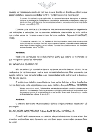 causado por necessidades dentro do indivíduo e que é dirigido em direção aos objetivos que
possam satisfazer essas necessidades“ (p.161). Também segundo o mesmo autor:
             O homem é considerado um animal dotado de necessidades que se alternam ou se sucedem
             conjunta ou isoladamente. Satisfeita uma necessidade, surge outra em seu lugar e, assim por
             diante, contínua e infinitamente. As necessidades motivam o comportamento humano dando-lhe
             direção e conteúdo (p.128).


        Como se pode verificar,supõe-se que os relacionamentos interpessoais dependerão
das realizações e satisfações das necessidades individuais, mas também se pode verificar
que, muitas vezes, os homens se comportam de forma dualista. Segundo CHIAVENATO
(2000):
             “O homem se caracteriza por um padrão dual de comportamento: tanto pode cooperar como
             pode competir com os outros. Coopera quando os seus objetivos individuais somente podem ser
             alcançados através do esforço comum coletivo. Compete quando seus objetivos são disputados
             e pretendidos por outros” (p.128).


       Atividade:

       Você sente-se motivado no seu trabalho?Por quê?O que poderia ser melhorado e o
que você poderia propor de melhorias?

11.2 Influência do Ambiente

       Não se pode exigir resultados de uma equipe se esta não tiver um mínimo de co-
modidade e de condições para realizar suas necessidades básicas. Mas se acredita que
quanto melhor e mais bem atendidas estas necessidades tanto melhor será o desempe-
nho de uma equipe.

       O ambiente de trabalho é constituído de duas partes distintas: a física (instalações,
móveis, decoração, etc) e a social (as pessoas que o habitam). Segundo MAGALHÃES (1990):
             Influem no conforto social. Evidentemente, se tais elementos forem precários, ninguém traba-
             lhará com moral elevado. Conforme a natureza do trabalho,exigir-se-á uma luminosidade, uma
             temperatura, um grau de umidade diferente, o que também deverá estar de acordo com a região
             onde se trabalha e a época do ano (p.51).


       Atividade:

     O ambiente de trabalho influencia até que ponto o comportamento do trabalhador? Dê
emxemplos.

11.3 Relações Interpessoais e Qualidade de Vida no Trabalho

        Como foi visto anteriormente, as pessoas são produtos do meio em que vivem, tem
emoções, sentimentos e agem de acordo com o conjunto que as cercam sejam o espaço físico
ou social.


                                                                                                            69
 