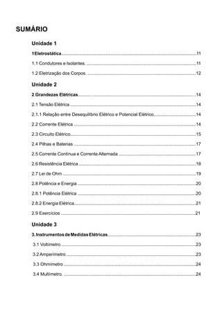 SUMÁRIO

   Unidade 1
   1 Eletrostática.............................................................................................................11

   1.1 Condutores e Isolantes. ........................................................................................11

   1.2 Eletrização dos Corpos. .......................................................................................12

   Unidade 2
   2 Grandezas Elétricas........... ................................................................................. .14

   2.1 Tensão Elétrica .....................................................................................................14

   2.1.1 Relação entre Desequilíbrio Elétrico e Potencial Elétrico..................................14

   2.2 Corrente Elétrica ..................................................................................................14

   2.3 Circuito Elétrico.....................................................................................................15

   2.4 Pilhas e Baterias ..................................................................................................17

   2.5 Corrente Contínua e Corrente Alternada ..............................................................17

   2.6 Resistência Elétrica ..............................................................................................18

   2.7 Lei de Ohm ...........................................................................................................19

   2.8 Potência e Energia ...............................................................................................20

   2.8.1 Potência Elétrica ...............................................................................................20

   2.8.2 Energia Elétrica..................................................................................................21

   2.9 Exercícios ............................................................................................................21

   Unidade 3
   3. Instrumentos de Medidas Elétricas.......................................................................23

   3.1 Voltímetro ............................................................................................................23

   3.2 Amperímetro ........................................................................................................23

   3.3 Ohmímetro ..........................................................................................................24

   3.4 Multímetro. ..........................................................................................................24
 