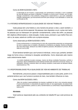 Como diz BOM SUCESSO (1997):
                  A valorização do ser humano, a preocupação com sentimentos e emoções, e com a qualidade
                  de vida são fatores que fazem a diferença. O trabalho é a forma como o homem, por um lado,
                  interage e transforma o meio ambiente, assegurando a sobrevivência, e, por outro, estabelece
                  relações interpessoais, que teoricamente serviriam para reforçar a sua identidade e o senso de
                  contribuição (p.36).


     11.4 Fatores Intrapessoais e a Qualidade de Vida no Trabalho

             Cada pessoa tem uma história e uma maneira de pensar a vida e, assim também, o
     trabalho é visto de sua forma especial. Há pessoas mais dispostas a ouvir, outras nem tanto,
     há pessoas que se interessam em aprender constantemente, outras não enfim, as pessoas
     têm objetivos diferenciados e, nesta situação, muitas vezes, priorizam o que melhor lhes con-
     vém e, às vezes, estará em conflito com a própria empresa.

            Como observado por BOM SUCESSO (1997):
                  O auto-conhecimento e o conhecimento do outro são componentes essenciais na compreensão
                  de como a pessoa atua no trabalho, dificultando ou facilitando as relações. Dentre as dificulda-
                  des mais observadas, destacam-se a falta de objetivos pessoais, dificuldade em priorizar, dificul-
                  dade em ouvir (p.38).


             É bom lembrar também que o ser humano é individual, único e que, portanto, também
     reage de forma única e individual à situações semelhantes. Como observado pelo mesmo
     autor anteriormente citado:
                   no cenário idealizado de pleno emprego, mesmo de ótimas condições financeiras, conforto e
                  segurança, alguns trabalhadores ainda estarão tomados pelo sofrimento emocional. Outros, ne-
                  cessitados, cavando o alimento diário com esforço excessivo, ainda assim se declaram felizes,
                  esperançosos (p.176).


     11.5 Responsabilidade pela Qualidade de Vida no Ambiente de Trabalho

             Normalmente, procura-se passar a responsabilidade para a outra parte, porém é im-
     portante lembrar que o ser humano é produto do meio, mas também influencia no meio.

            Como cita BOM SUCESSO (1997):
                   Além de constituir responsabilidade da empresa, qualidade de vida é uma conquista pessoal.
                  O auto-conhecimento e a descoberta do papel de cada um nas organizações, da postura facili-
                  tadora, empreendedora, passiva ou ativa, transformadora ou conformista é responsabilidade de
                  todos (p.47).


            Atividade:

            Você sente-se responsável pelo seu ambiente de trabalho?O que você promove de
     melhorias?




70
 