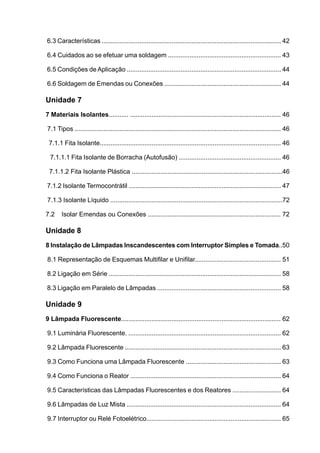 6.3 Características .................................................................................................... 42

6.4 Cuidados ao se efetuar uma soldagem ............................................................... 43

6.5 Condições de Aplicação ...................................................................................... 44

6.6 Soldagem de Emendas ou Conexões ................................................................. 44

Unidade 7
7 Materiais Isolantes........... .................................................................................... 46

7.1 Tipos ................................................................................................................... 46

 7.1.1 Fita Isolante..................................................................................................... 46

  7.1.1.1 Fita Isolante de Borracha (Autofusão) ......................................................... 46

 7.1.1.2 Fita Isolante Plástica ....................................................................................46

7.1.2 Isolante Termocontrátil ..................................................................................... 47

7.1.3 Isolante Líquido ................................................................................................72

7.2 	 Isolar Emendas ou Conexões .......................................................................... 72

Unidade 8
8 Instalação de Lâmpadas Inscandescentes com Interruptor Simples e Tomada..50

8.1 Representação de Esquemas Multifilar e Unifilar................................................ 51

8.2 Ligação em Série ................................................................................................ 58

8.3 Ligação em Paralelo de Lâmpadas ..................................................................... 58

Unidade 9
9 Lâmpada Fluorescente......................................................................................... 62

9.1 Luminária Fluorescente. ..................................................................................... 62

9.2 Lâmpada Fluorescente ....................................................................................... 63

9.3 Como Funciona uma Lâmpada Fluorescente ..................................................... 63

9.4 Como Funciona o Reator .................................................................................... 64

9.5 Características das Lâmpadas Fluorescentes e dos Reatores ........................... 64

9.6 Lâmpadas de Luz Mista ...................................................................................... 64

9.7 Interruptor ou Relé Fotoelétrico........................................................................... 65
 