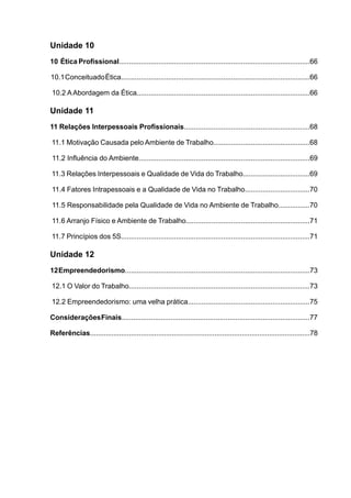 Unidade 10
10 Ética Profissional.................................................................................................66
10.1ConceituadoÉtica................................................................................................66
10.2 AAbordagem da Ética........................................................................................66
Unidade 11
11 Relações Interpessoais Profissionais................................................................68
11.1 Motivação Causada pelo Ambiente de Trabalho.................................................68
11.2 Influência do Ambiente.......................................................................................69
11.3 Relações Interpessoais e Qualidade de Vida do Trabalho..................................69
11.4 Fatores Intrapessoais e a Qualidade de Vida no Trabalho.................................70
11.5 Responsabilidade pela Qualidade de Vida no Ambiente de Trabalho................70
11.6 Arranjo Físico e Ambiente de Trabalho...............................................................71
11.7 Princípios dos 5S................................................................................................71
Unidade 12
12Empreendedorismo..............................................................................................73
12.1 O Valor do Trabalho............................................................................................73
12.2 Empreendedorismo: uma velha prática..............................................................75
ConsideraçõesFinais................................................................................................77
Referências.................................................................................................................78
 