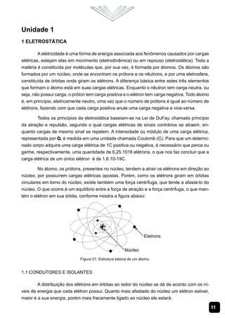 11
Unidade 1
1 Eletrostática
A eletricidade é uma forma de energia associada aos fenômenos causados por cargas
elétricas, estejam elas em movimento (eletrodinâmica) ou em repouso (eletrostática). Toda a
matéria é constituída por moléculas que, por sua vez, é formada por átomos. Os átomos são
formados por um núcleo, onde se encontram os prótons e os nêutrons, e por uma eletrosfera,
constituída de órbitas onde giram os elétrons. A diferença básica entre estes três elementos
que formam o átomo está em suas cargas elétricas. Enquanto o nêutron tem carga neutra, ou
seja, não possui carga, o próton tem carga positiva e o elétron tem carga negativa. Todo átomo
é, em princípio, eletricamente neutro, uma vez que o número de prótons é igual ao número de
elétrons, fazendo com que cada carga positiva anule uma carga negativa e vice-versa.
Todos os princípios da eletrostática baseiam-se na Lei de DuFay, chamado princípio
da atração e repulsão, segundo o qual cargas elétricas de sinais contrários se atraem, en-
quanto cargas de mesmo sinal se repelem. A intensidade ou módulo de uma carga elétrica,
representada por Q, é medida em uma unidade chamada Coulomb (C). Para que um determi-
nado corpo adquira uma carga elétrica de 1C positiva ou negativa, é necessário que perca ou
ganhe, respectivamente, uma quantidade de 6,25.1018 elétrons, o que nos faz concluir que a
carga elétrica de um único elétron é de 1,6.10-19C.
No átomo, os prótons, presentes no núcleo, tendem a atrair os elétrons em direção ao
núcleo, por possuírem cargas elétricas opostas. Porém, como os elétrons giram em órbitas
circulares em torno do núcleo, existe também uma força centrífuga, que tende a afastá-lo do
núcleo. O que ocorre é um equilíbrio entre a força de atração e a força centrífuga, o que man-
tém o elétron em sua órbita, conforme mostra a figura abaixo:
Figura 01: Estrutura básica de um átomo.
1.1 Condutores e Isolantes
A distribuição dos elétrons em órbitas ao redor do núcleo se dá de acordo com os ní-
veis de energia que cada elétron possui. Quanto mais afastado do núcleo um elétron estiver,
maior é a sua energia, porém mais fracamente ligado ao núcleo ele estará.
 