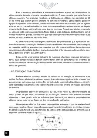12
Para o estudo da eletricidade, é interessante conhecer apenas as características da
última camada, também chamada camada de valência. É nesta camada que os fenômenos
elétricos ocorrem. Nos materiais metálicos, a distribuição de elétrons nas camadas se dá
de tal forma que existem poucos elétrons na camada de valência. Estes elétrons possuem
ligação fraquíssima com o núcleo, sendo facilmente retirados de sua órbita por um agente
externo, sendo chamados de elétrons livres. A condução elétrica nestes materiais se dá pela
movimentação destes elétrons livres entre átomos próximos. Em outros materiais, a camada
de valência pode estar quase completa. Neste caso, a força de ligação destes elétrons com o
núcleo do átomo é grande, fazendo com que eles não sejam retirados com facilidade de suas
órbitas, ou seja, os elétrons não estão livres.
As afirmações acima convergem à conclusão de que materiais que apresentam elé-
trons livres em sua constituição são bons condutores elétricos, destacando-se nesta categoria
os materiais metálicos, enquanto que materiais que não possuem elétrons livres são maus
condutores de eletricidade, também chamados isolantes, entre os quais podemos citar o plás-
tico, a borracha, o vidro, o ar, entre outros.
Existe ainda uma terceira categoria de materiais, chamados materiais semicondu-
tores, cujas características os tornam intermediários entre os condutores e os isolantes, os
quais são utilizados na construção de dispositivos eletrônicos, dentre os quais destacam-se o
silício e o germânio.
1.2 Eletrização dos Corpos
Pode-se eletrizar um corpo através da retirada ou da inserção de elétrons em suas
órbitas. Se forem adicionados elétrons, o corpo ficará eletrizado negativamente, uma vez que
possuirá mais elétrons do que prótons. Se, por outro lado, forem retirados elétrons, o corpo fi-
cará eletrizado positivamente, uma vez que haverá excesso de prótons em relação ao número
de elétrons.
Os processos básicos de eletrização, ou seja, de se retirar ou adicionar elétrons ao
corpo podem ser por atrito, por contato ou por indução. Atritando dois materiais isolantes
diferentes, o calor gerado pode ser suficiente para libertar alguns elétrons, passando estes
elétrons para o outro corpo. Assim, os dois corpos ficarão eletrizados.
O que perdeu elétrons ficará com carga positiva, enquanto o que os recebeu ficará
com carga negativa. Se um corpo eletrizado negativamente for colocado em contato com ou-
tro corpo neutro, haverá uma transferência de elétrons entre estes corpos, do primeiro para o
segundo, conforme mostra a figura 2:
Figura 2: Transferência de elétrons entre corpos.
 