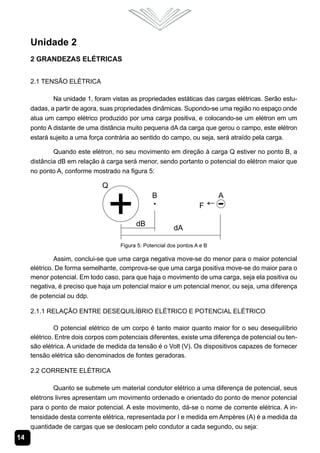 14
Unidade 2
2 Grandezas Elétricas
2.1 Tensão Elétrica
Na unidade 1, foram vistas as propriedades estáticas das cargas elétricas. Serão estu-
dadas, a partir de agora, suas propriedades dinâmicas. Supondo-se uma região no espaço onde
atua um campo elétrico produzido por uma carga positiva, e colocando-se um elétron em um
ponto A distante de uma distância muito pequena dA da carga que gerou o campo, este elétron
estará sujeito a uma força contrária ao sentido do campo, ou seja, será atraído pela carga.
Quando este elétron, no seu movimento em direção à carga Q estiver no ponto B, a
distância dB em relação à carga será menor, sendo portanto o potencial do elétron maior que
no ponto A, conforme mostrado na figura 5:
Figura 5: Potencial dos pontos A e B
Assim, conclui-se que uma carga negativa move-se do menor para o maior potencial
elétrico. De forma semelhante, comprova-se que uma carga positiva move-se do maior para o
menor potencial. Em todo caso, para que haja o movimento de uma carga, seja ela positiva ou
negativa, é preciso que haja um potencial maior e um potencial menor, ou seja, uma diferença
de potencial ou ddp.
2.1.1 Relação entre Desequilíbrio Elétrico e Potencial Elétrico
O potencial elétrico de um corpo é tanto maior quanto maior for o seu desequilíbrio
elétrico. Entre dois corpos com potenciais diferentes, existe uma diferença de potencial ou ten-
são elétrica. A unidade de medida da tensão é o Volt (V). Os dispositivos capazes de fornecer
tensão elétrica são denominados de fontes geradoras.
2.2 Corrente Elétrica
Quanto se submete um material condutor elétrico a uma diferença de potencial, seus
elétrons livres apresentam um movimento ordenado e orientado do ponto de menor potencial
para o ponto de maior potencial. A este movimento, dá-se o nome de corrente elétrica. A in-
tensidade desta corrente elétrica, representada por I e medida em Ampères (A) é a medida da
quantidade de cargas que se deslocam pelo condutor a cada segundo, ou seja:
 