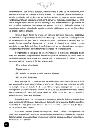 16
condutor elétrico. Este material condutor, geralmente sob a forma de fios condutores, deve
permitir aos elétrons um caminho de ligação entre os dois potenciais da fonte de alimentação,
ou seja, um circuito elétrico deve ser um caminho fechado por onde os elétrons circulam.
Também deverá haver, no circuito, um elemento conversor de energia, responsável por trans-
formar energia elétrica em outra forma de energia. Este material condutor, geralmente sob
a forma de fios condutores, deve permitir aos elétrons um caminho de ligação entre os dois
potenciais da fonte de alimentação, ou seja, um circuito elétrico deve ser um caminho fechado
por onde os elétrons circulam.
Também deverá haver, no circuito, um elemento conversor de energia, responsável
por transformar energia elétrica em outra forma de energia. Este elemento pode ser, por exem-
plo, uma lâmpada, um motor elétrico ou uma campainha. Finalmente, é preciso prever uma
maneira de controlar o fluxo de corrente pelo circuito, permitindo ligar ou desligar o circuito
quando for preciso. Este controle pode ser feito por meio de um interruptor, por exemplo, ou
simplesmente atarraxando e desatarraxando a lâmpada em seu receptáculo.
O importante é a percepção de que, interrompendo o caminho de circulação da cor-
rente, esta deixará de fluir pelo circuito. Em resumo, pode-se definir circuito elétrico como um
caminho fechado por onde circula uma corrente elétrica. Este circuito é formado por quatro
elementos básicos, conforme já foi visto anteriormente:
• Uma fonte de alimentação;
• Fios condutores;
• Um receptor de energia, também chamado de carga;
• Um elemento de controle.
Para que haja um circuito completo, são necessários estes elementos acima. Caso
haja a ruptura de um dos fios condutores, a abertura do interruptor ou a queima da lâmpada,
por exemplo, haverá um circuito aberto, o que irá interromper a passagem da corrente e, por
conseqüência, o funcionamento do circuito. Se, por outro lado, houver um desvio da corrente
de modo que esta não passe pela carga, haverá um defeito conhecido como curto-circuito, e
o circuito também deixará de funcionar.
Quando ocorre um curto-circuito, a corrente passa a circular de forma descontrolada,
o que pode causar sérios danos às instalações do circuito, como a queima dos fios condutores
e incêndios. Por isso, para serem limitadas as conseqüências de um curto-circuito, deve-se
utilizar dispositivos de proteção.
O tipo mais comum e simples de proteção é o fusível. O fusível é um dispositivo cons-
truído para romper (fundir) assim que a corrente ultrapasse um determinado limite considera-
do seguro para o funcionamento do circuito, interrompendo a circulação de corrente antes que
danos mais sérios ocorram.
 