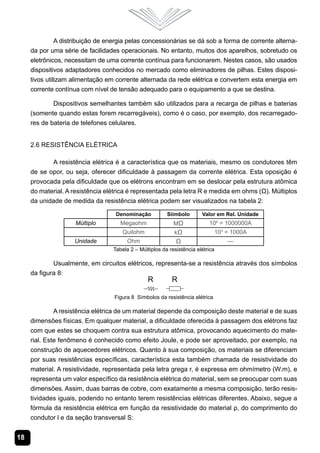 18
A distribuição de energia pelas concessionárias se dá sob a forma de corrente alterna-
da por uma série de facilidades operacionais. No entanto, muitos dos aparelhos, sobretudo os
eletrônicos, necessitam de uma corrente contínua para funcionarem. Nestes casos, são usados
dispositivos adaptadores conhecidos no mercado como eliminadores de pilhas. Estes disposi-
tivos utilizam alimentação em corrente alternada da rede elétrica e convertem esta energia em
corrente contínua com nível de tensão adequado para o equipamento a que se destina.
Dispositivos semelhantes também são utilizados para a recarga de pilhas e baterias
(somente quando estas forem recarregáveis), como é o caso, por exemplo, dos recarregado-
res de bateria de telefones celulares.
2.6 Resistência Elétrica
A resistência elétrica é a característica que os materiais, mesmo os condutores têm
de se opor, ou seja, oferecer dificuldade à passagem da corrente elétrica. Esta oposição é
provocada pela dificuldade que os elétrons encontram em se deslocar pela estrutura atômica
do material. A resistência elétrica é representada pela letra R e medida em ohms (Ω). Múltiplos
da unidade de medida da resistência elétrica podem ser visualizados na tabela 2:
Denominação Siímbolo Valor em Rel. Unidade
Múltiplo Megaohm MΩ 106
= 1000000A
Quilohm kΩ 103
= 1000A
Unidade Ohm Ω —
Tabela 2 – Múltiplos da resistência elétrica
Usualmente, em circuitos elétricos, representa-se a resistência através dos símbolos
da figura 8:
Figura 8 Símbolos da resistência elétrica
A resistência elétrica de um material depende da composição deste material e de suas
dimensões físicas. Em qualquer material, a dificuldade oferecida à passagem dos elétrons faz
com que estes se choquem contra sua estrutura atômica, provocando aquecimento do mate-
rial. Este fenômeno é conhecido como efeito Joule, e pode ser aproveitado, por exemplo, na
construção de aquecedores elétricos. Quanto à sua composição, os materiais se diferenciam
por suas resistências específicas, característica esta também chamada de resistividade do
material. A resistividade, representada pela letra grega r, é expressa em ohmímetro (W.m), e
representa um valor específico da resistência elétrica do material, sem se preocupar com suas
dimensões. Assim, duas barras de cobre, com exatamente a mesma composição, terão resis-
tividades iguais, podendo no entanto terem resistências elétricas diferentes. Abaixo, segue a
fórmula da resistência elétrica em função da resistividade do material ρ, do comprimento do
condutor l e da seção transversal S:
 