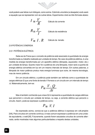 20
você poderá usar letras num triângulo, como acima. Cobrindo uma letra (a desejada) você usará
a equação que se representar com as outras letras. Experimente e terá as três fórmulas abaixo
.
2.8 Potência e Energia
2.8.1 Potência Elétrica
Sabe-se da Física que o conceito de potência está associado à quantidade de energia
transformada ou trabalho realizado por unidade de tempo. No caso da potência elétrica, é uma
medida da energia transformada por um aparelho elétrico (lâmpada, aquecedor, motor, etc.)
por unidade de tempo. Quanto maior for a potência de uma lâmpada, maior será a quantia de
energia elétrica convertida em luz em um mesmo intervalo de tempo. Em outras palavras, a
lâmpada de maior potência produz mais energia luminosa que outra, de mesma tecnologia,
mas de menor potência.
Em um circuito elétrico, a potência pode também ser definida como a quantidade de
cargas elétricas Q que uma fonte de tensão V fornece a um circuito em um intervalo de tempo
∆t. Matematicamente, tem-se:
Mas é também conhecida que a taxa Q/∆t representa a quantidade de cargas elétricas
que percorrem o circuito por unidade de tempo, ou seja, a corrente elétrica que percorre o
circuito. Assim, pode-se expressar a potência como:
Da expressão acima, conclui-se que a potência elétrica é expressa em volt.ampère
[VA]. Para circuitos em corrente contínua, é mais comum expressar a potência em uma unida-
de equivalente, o watt [W]. Futuramente, quando forem estudados circuitos de corrente alter-
nada, serão mostradas mais algumas particularidades a respeito destas unidades.
 