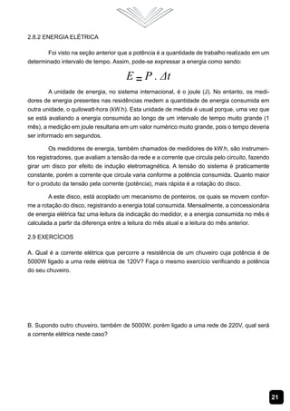 21
2.8.2 Energia Elétrica
Foi visto na seção anterior que a potência é a quantidade de trabalho realizado em um
determinado intervalo de tempo. Assim, pode-se expressar a energia como sendo:
A unidade de energia, no sistema internacional, é o joule (J). No entanto, os medi-
dores de energia presentes nas residências medem a quantidade de energia consumida em
outra unidade, o quilowatt-hora (kW.h). Esta unidade de medida é usual porque, uma vez que
se está avaliando a energia consumida ao longo de um intervalo de tempo muito grande (1
mês), a medição em joule resultaria em um valor numérico muito grande, pois o tempo deveria
ser informado em segundos.
Os medidores de energia, também chamados de medidores de kW.h, são instrumen-
tos registradores, que avaliam a tensão da rede e a corrente que circula pelo circuito, fazendo
girar um disco por efeito de indução eletromagnética. A tensão do sistema é praticamente
constante, porém a corrente que circula varia conforme a potência consumida. Quanto maior
for o produto da tensão pela corrente (potência), mais rápida é a rotação do disco.
A este disco, está acoplado um mecanismo de ponteiros, os quais se movem confor-
me a rotação do disco, registrando a energia total consumida. Mensalmente, a concessionária
de energia elétrica faz uma leitura da indicação do medidor, e a energia consumida no mês é
calculada a partir da diferença entre a leitura do mês atual e a leitura do mês anterior.
2.9 Exercícios
A. Qual é a corrente elétrica que percorre a resistência de um chuveiro cuja potência é de
5000W ligado a uma rede elétrica de 120V? Faça o mesmo exercício verificando a potência
do seu chuveiro.
B. Supondo outro chuveiro, também de 5000W, porém ligado a uma rede de 220V, qual será
a corrente elétrica neste caso?
 
