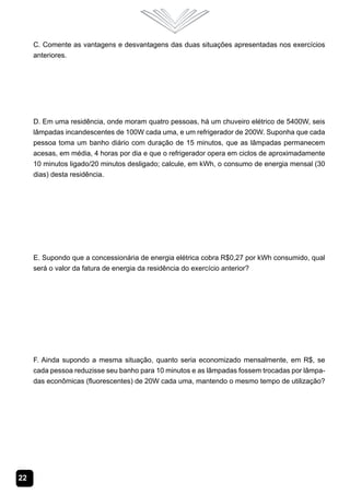 22
C. Comente as vantagens e desvantagens das duas situações apresentadas nos exercícios
anteriores.
D. Em uma residência, onde moram quatro pessoas, há um chuveiro elétrico de 5400W, seis
lâmpadas incandescentes de 100W cada uma, e um refrigerador de 200W. Suponha que cada
pessoa toma um banho diário com duração de 15 minutos, que as lâmpadas permanecem
acesas, em média, 4 horas por dia e que o refrigerador opera em ciclos de aproximadamente
10 minutos ligado/20 minutos desligado; calcule, em kWh, o consumo de energia mensal (30
dias) desta residência.
E. Supondo que a concessionária de energia elétrica cobra R$0,27 por kWh consumido, qual
será o valor da fatura de energia da residência do exercício anterior?
F. Ainda supondo a mesma situação, quanto seria economizado mensalmente, em R$, se
cada pessoa reduzisse seu banho para 10 minutos e as lâmpadas fossem trocadas por lâmpa-
das econômicas (fluorescentes) de 20W cada uma, mantendo o mesmo tempo de utilização?
 