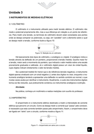 23
Unidade 3
3 instrumentos de Medidas Elétricas
3.1 Voltímetro
O voltímetro é o instrumento utilizado para medir tensão elétrica. O voltímetro não
mede o potencial propriamente dito, mas a sua diferença em relação a um ponto de referên-
cia. Para medir uma tensão, os terminais do voltímetro devem estar conectados aos pontos
onde se deseja comparar os potenciais, ou seja, em “paralelo” com o elemento sobre o qual
se deseja medir a tensão, conforme ilustra a figura 10:
Figura 10: Medição de um voltímetro
Há basicamente dois tipos de voltímetro, o analógico e o digital. O analógico indica a
tensão através da deflexão de um ponteiro, proporcional à tensão medida. Quanto maior for
a tensão, maior será o movimento do ponteiro, que indicará o valor medido sobre uma escala
previamente graduada e calibrada. Já o voltímetro digital possui um visor de cristal líquido,
cujos dígitos indicam diretamente o valor da tensão medida.
Se o potencial medido for menor que o de referência (tensão negativa), o instrumento
digital apenas sinalizará com um sinal negativo (-) antes dos dígitos no visor, enquanto o ins-
trumento analógico tenderá a apresentar uma deflexão no sentido contrário ao normal, o que
muitas vezes acaba por danificar o instrumento. Atualmente, o custo dos instrumentos digitais
tornou-se tão reduzido, que praticamente condenou os instrumentos analógicos à extinção.
Atividade:
Na prática, conheça um multímetro e realize medições com auxílio do professor.
3.2 Amperímetro
O amperímetro é o instrumento elétrico destinado a medir a intensidade de corrente
elétrica que percorre um circuito. Como se deseja medir a corrente que “passa” pelo condutor,
é necessário que esta corrente também passe pelo amperímetro. Assim, o amperímetro deve
ser ligado em “série” com o circuito, conforme mostra a figura 11:
Figura 11 – Amperímetro em série com o circuito
 