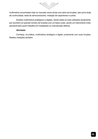 25
multímetros encontrados hoje no mercado reúne ainda uma série de funções, tais como teste
de continuidade, teste de semicondutores, medição de capacitores e outras.
Existem multímetros analógicos e digitais, sendo estes os mais utilizados atualmente,
por reunirem um grande número de funções com um baixo custo, sendo um instrumento indis-
pensável para quem trabalha em instalações ou manutenção elétrica.
Atividade:
Conheça, na prática, multímetros analógico e digital, juntamente com suas funções.
Realize medições também.
 