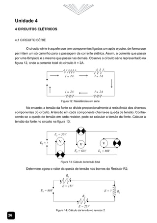 26
Unidade 4
4 Circuitos Elétricos
4.1 Circuito Série
O circuito série é aquele que tem componentes ligados um após o outro, de forma que
permitem um só caminho para a passagem da corrente elétrica. Assim, a corrente que passa
por uma lâmpada é a mesma que passa nas demais. Observe o circuito série representado na
figura 12, onde a corrente total do circuito It = 2A.
Figura 12: Resistências em série
No entanto, a tensão da fonte se divide proporcionalmente à resistência dos diversos
componentes do circuito. A tensão em cada componente chama-se queda de tensão. Conhe-
cendo-se a queda de tensão em cada resistor, pode-se calcular a tensão da fonte. Calcule a
tensão da fonte no circuito na figura 13.
Figura 13: Cálculo da tensão total
Determine agora o valor da queda de tensão nos bornes do Resistor R2.
Figura 14: Cálculo da tensão no resistor 2
 