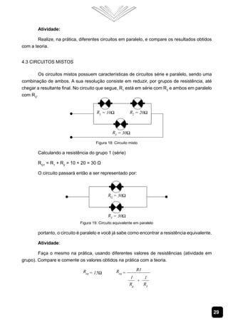 29
Atividade:
Realize, na prática, diferentes circuitos em paralelo, e compare os resultados obtidos
com a teoria.
4.3 Circuitos Mistos
Os circuitos mistos possuem características de circuitos série e paralelo, sendo uma
combinação de ambos. A sua resolução consiste em reduzir, por grupos de resistência, até
chegar a resultante final. No circuito que segue, R1
está em série com R2
e ambos em paralelo
com R3
.
Figura 18: Circuito misto
Calculando a resistência do grupo 1 (série)
RG1
= R1
+ R2
= 10 + 20 = 30 Ω
O circuito passará então a ser representado por:
Figura 19: Circuito equivalente em paralelo
portanto, o circuito é paralelo e você já sabe como encontrar a resistência equivalente.
Atividade:
Faça o mesmo na prática, usando diferentes valores de resistências (atividade em
grupo). Compare e comente os valores obtidos na prática com a teoria.
 