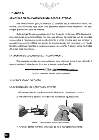 30
Unidade 5
5 Emendas ou Conexões em Instalações Elétricas
Nas instalações em geral, as emendas ou conexões são, na maioria das vezes, ine-
vitáveis. A sua execução pode trazer tanto problemas elétricos como mecânicos. Por isso,
sempre que possível, deve-se evitá-las.
Outro agravante na execução das emendas é a perda em torno de 20% da capacida-
de de condução de corrente elétrica. Por isso, para eliminar os problemas com as emendas
ou conexões, é necessário executá-las obedecendo a certos critérios, para que permitam a
passagem da corrente elétrica sem perdas de energia (perdas por efeito joule), e evitando
também problemas inerentes à elevada densidade de corrente. A seguir, serão mostrados
diferentes tipos de emendas.
5.1 Emendas de Condutores em Prolongamento
Esta operação consiste em unir condutores para prolongar linhas. A sua utilização é
recomendada em instalações de linha aberta. Abaixo, segue figura 20:
Figura 20: Emenda de condutor em prolongamento
5.1.1 Processo de Execução
5.1.1.2 Emenda em Linha Aberta ou Externa
1 - Remova o isolante, aproximadamente 50 vezes ao diâmetro do condutor.
2 - Para remover o isolante, proceda como mostram as figuras abaixo:
Figura 21 – Procedimento de remoção do isolante
3 - Cruze as pontas, formando um ângulo de 90° a 120°aproximadamente.
 