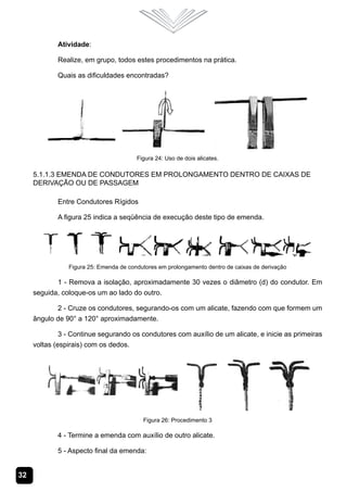 32
Atividade:
Realize, em grupo, todos estes procedimentos na prática.
Quais as dificuldades encontradas?
Figura 24: Uso de dois alicates.
5.1.1.3 Emenda de Condutores em Prolongamento dentro de Caixas de
Derivação ou de Passagem
Entre Condutores Rígidos
A figura 25 indica a seqüência de execução deste tipo de emenda.
Figura 25: Emenda de condutores em prolongamento dentro de caixas de derivação
1 - Remova a isolação, aproximadamente 30 vezes o diâmetro (d) do condutor. Em
seguida, coloque-os um ao lado do outro.
2 - Cruze os condutores, segurando-os com um alicate, fazendo com que formem um
ângulo de 90° a 120° aproximadamente.
3 - Continue segurando os condutores com auxílio de um alicate, e inicie as primeiras
voltas (espirais) com os dedos.
Figura 26: Procedimento 3
4 - Termine a emenda com auxílio de outro alicate.
5 - Aspecto final da emenda:
 