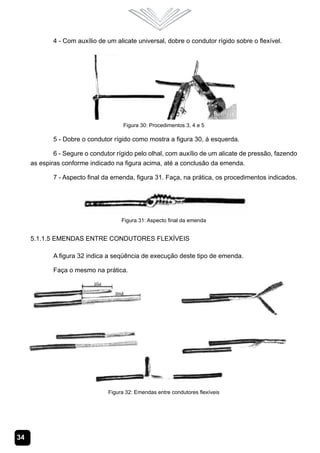 34
4 - Com auxílio de um alicate universal, dobre o condutor rígido sobre o flexível.
Figura 30: Procedimentos 3, 4 e 5
5 - Dobre o condutor rígido como mostra a figura 30, à esquerda.
6 - Segure o condutor rígido pelo olhal, com auxílio de um alicate de pressão, fazendo
as espiras conforme indicado na figura acima, até a conclusão da emenda.
7 - Aspecto final da emenda, figura 31. Faça, na prática, os procedimentos indicados.
Figura 31: Aspecto final da emenda
5.1.1.5 Emendas Entre Condutores Flexíveis
A figura 32 indica a seqüência de execução deste tipo de emenda.
Faça o mesmo na prática.
Figura 32: Emendas entre condutores flexíveis
 