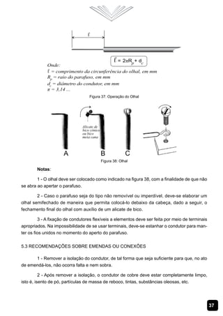 37
Figura 37: Operação do Olhal
Figura 38: Olhal
Notas:
1 - O olhal deve ser colocado como indicado na figura 38, com a finalidade de que não
se abra ao apertar o parafuso.
2 - Caso o parafuso seja do tipo não removível ou imperdível, deve-se elaborar um
olhal semifechado de maneira que permita colocá-lo debaixo da cabeça, dado a seguir, o
fechamento final do olhal com auxílio de um alicate de bico.
3 - A fixação de condutores flexíveis a elementos deve ser feita por meio de terminais
apropriados. Na impossibilidade de se usar terminais, deve-se estanhar o condutor para man-
ter os fios unidos no momento do aperto do parafuso.
5.3 Recomendações sobre Emendas ou Conexões
1 - Remover a isolação do condutor, de tal forma que seja suficiente para que, no ato
de emendá-los, não ocorra falta e nem sobra.
2 - Após remover a isolação, o condutor de cobre deve estar completamente limpo,
isto é, isento de pó, partículas de massa de reboco, tintas, substâncias oleosas, etc.
 